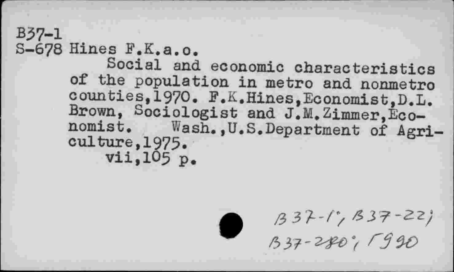 ﻿B37-1
S-678 Hines F.K.a.o.
Social and economic characteristics of the population in metro and nonmetro counties,1970. F.K.Hines,Economist,D.L. Brown, Sociologist and J.M.Zimmer,Economist. Wash.,U.S.Department of Agriculture,! 975.
vii,105 p.
/337-22;
63?-2^>7 0^9